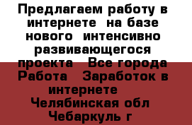 Предлагаем работу в интернете, на базе нового, интенсивно-развивающегося проекта - Все города Работа » Заработок в интернете   . Челябинская обл.,Чебаркуль г.